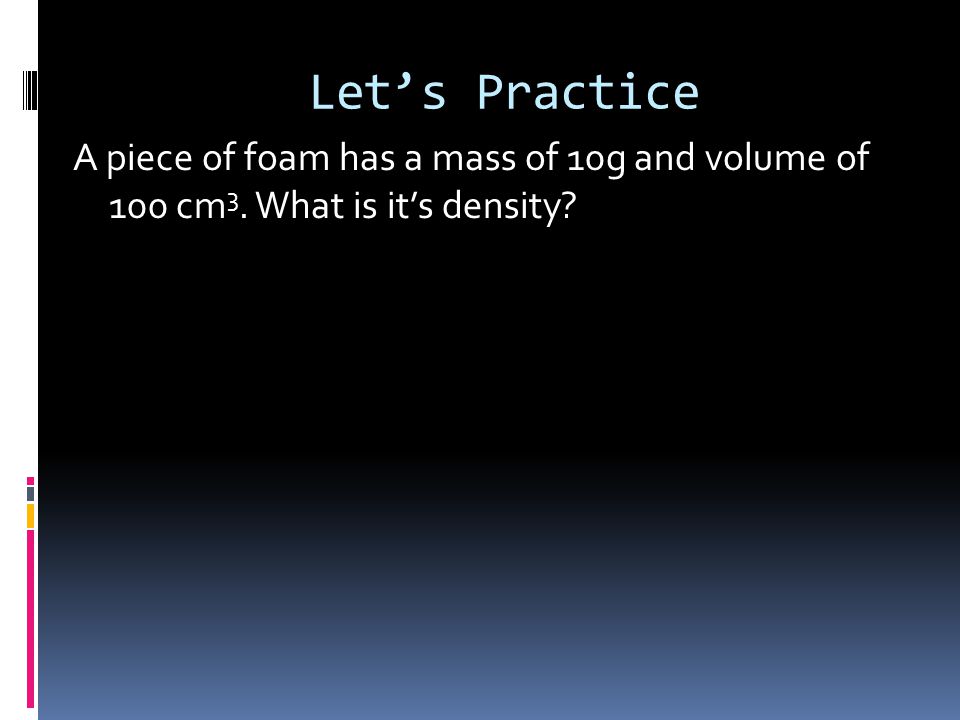 Let’s Practice A piece of foam has a mass of 10g and volume of 100 cm 3. What is it’s density