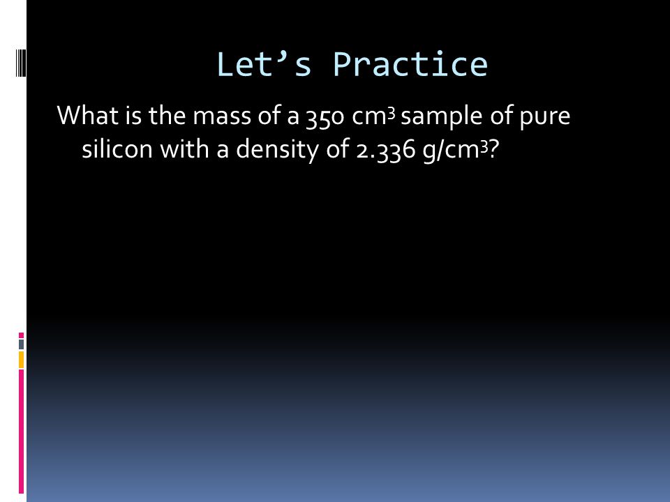 Let’s Practice What is the mass of a 350 cm 3 sample of pure silicon with a density of g/cm 3