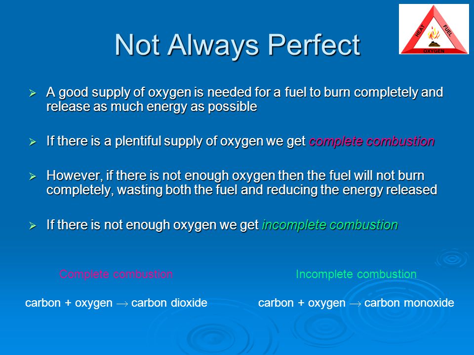 Not Always Perfect  A good supply of oxygen is needed for a fuel to burn completely and release as much energy as possible  If there is a plentiful supply of oxygen we get complete combustion  However, if there is not enough oxygen then the fuel will not burn completely, wasting both the fuel and reducing the energy released  If there is not enough oxygen we get incomplete combustion Complete combustion carbon + oxygen  carbon dioxide Incomplete combustion carbon + oxygen  carbon monoxide