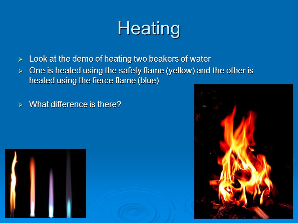 Heating  Look at the demo of heating two beakers of water  One is heated using the safety flame (yellow) and the other is heated using the fierce flame (blue)  What difference is there