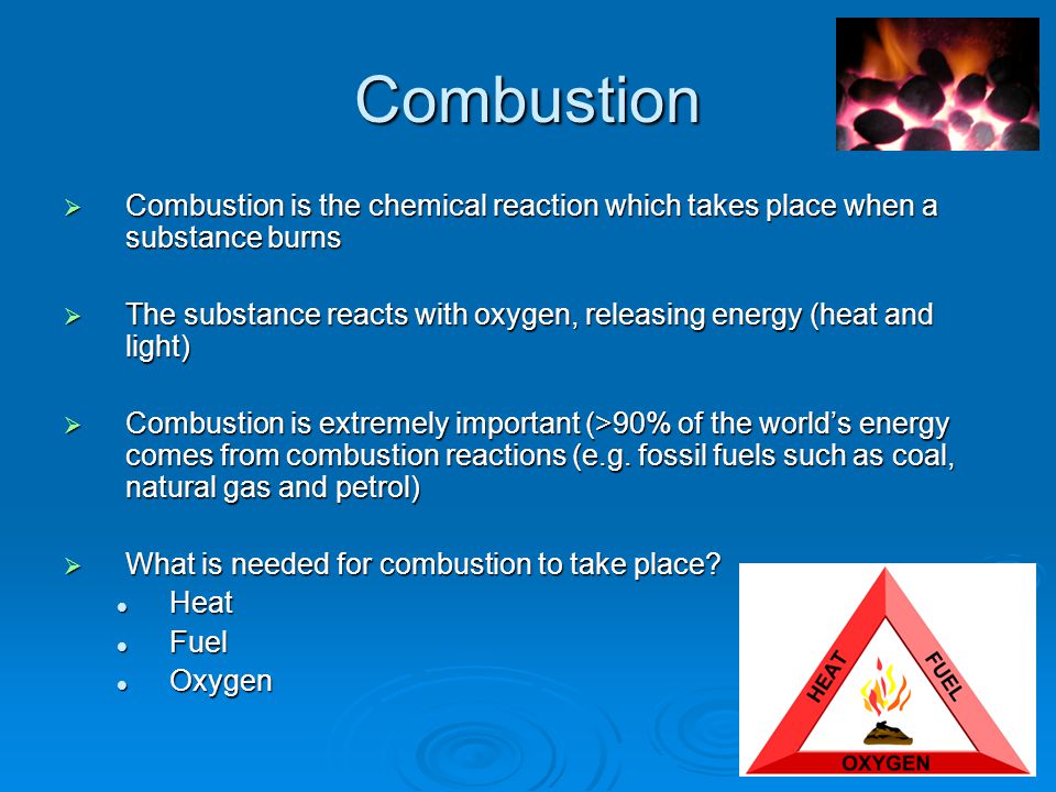 Combustion  Combustion is the chemical reaction which takes place when a substance burns  The substance reacts with oxygen, releasing energy (heat and light)  Combustion is extremely important (>90% of the world’s energy comes from combustion reactions (e.g.