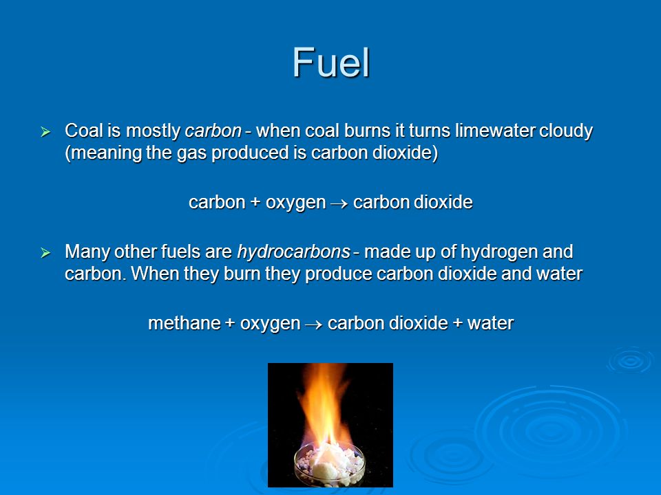 Fuel  Coal is mostly carbon - when coal burns it turns limewater cloudy (meaning the gas produced is carbon dioxide) carbon + oxygen  carbon dioxide  Many other fuels are hydrocarbons - made up of hydrogen and carbon.