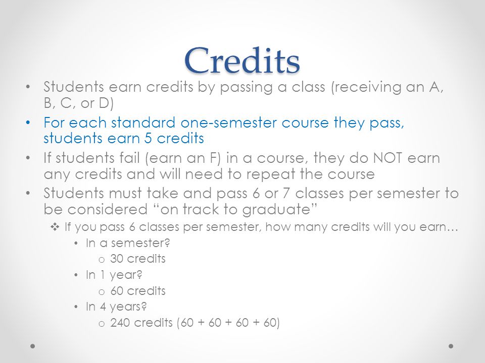 Credits Students earn credits by passing a class (receiving an A, B, C, or D) For each standard one-semester course they pass, students earn 5 credits If students fail (earn an F) in a course, they do NOT earn any credits and will need to repeat the course Students must take and pass 6 or 7 classes per semester to be considered on track to graduate  If you pass 6 classes per semester, how many credits will you earn… In a semester.