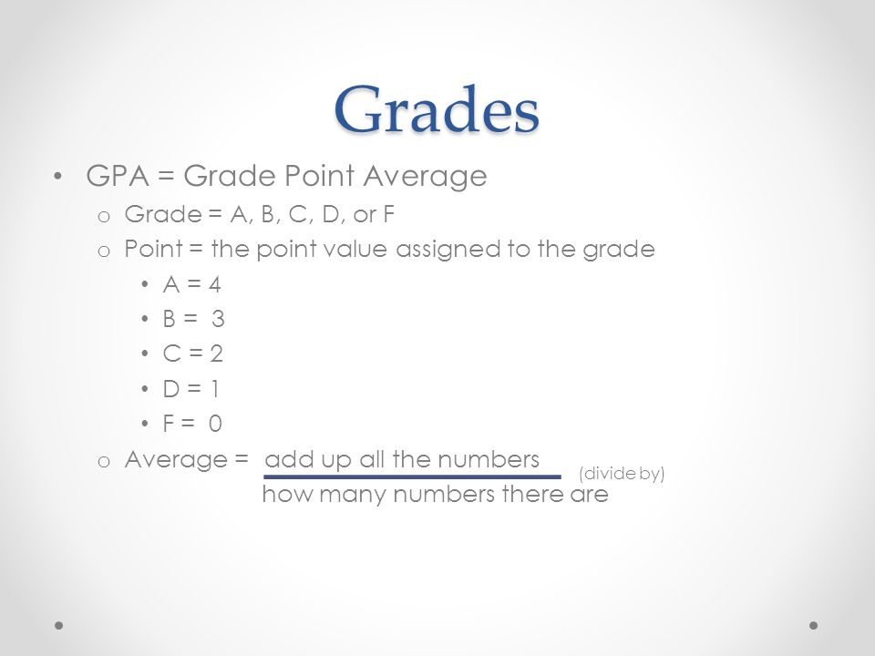Grades GPA = Grade Point Average o Grade = A, B, C, D, or F o Point = the point value assigned to the grade A = 4 B = 3 C = 2 D = 1 F = 0 o Average = how many numbers there are (divide by) add up all the numbers