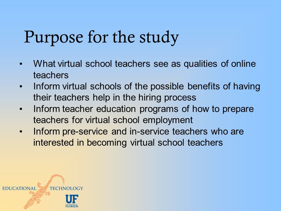 Purpose for the study What virtual school teachers see as qualities of online teachers Inform virtual schools of the possible benefits of having their teachers help in the hiring process Inform teacher education programs of how to prepare teachers for virtual school employment Inform pre-service and in-service teachers who are interested in becoming virtual school teachers