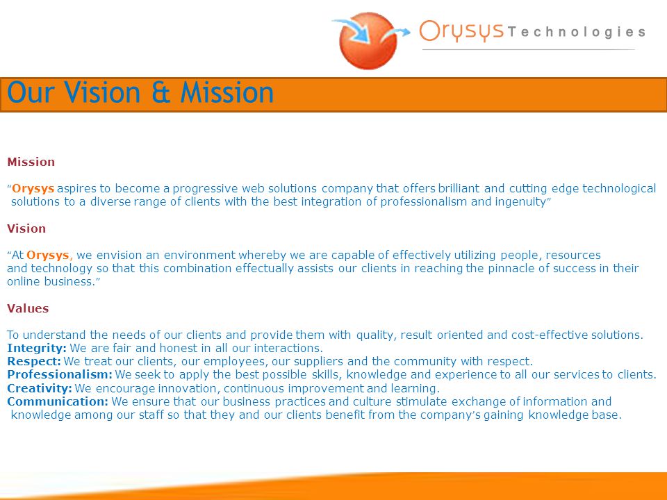 Mission Orysys aspires to become a progressive web solutions company that offers brilliant and cutting edge technological solutions to a diverse range of clients with the best integration of professionalism and ingenuity Vision At Orysys, we envision an environment whereby we are capable of effectively utilizing people, resources and technology so that this combination effectually assists our clients in reaching the pinnacle of success in their online business.