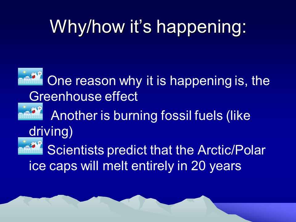 Why/how it’s happening: One reason why it is happening is, the Greenhouse effect Another is burning fossil fuels (like driving) Scientists predict that the Arctic/Polar ice caps will melt entirely in 20 years