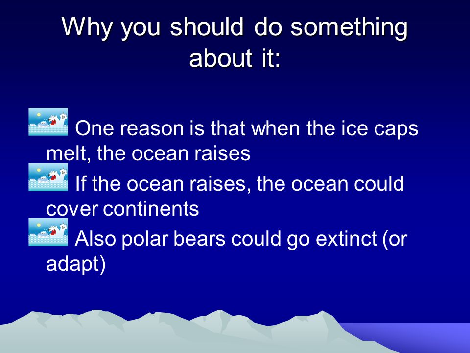 Why you should do something about it: One reason is that when the ice caps melt, the ocean raises If the ocean raises, the ocean could cover continents Also polar bears could go extinct (or adapt)