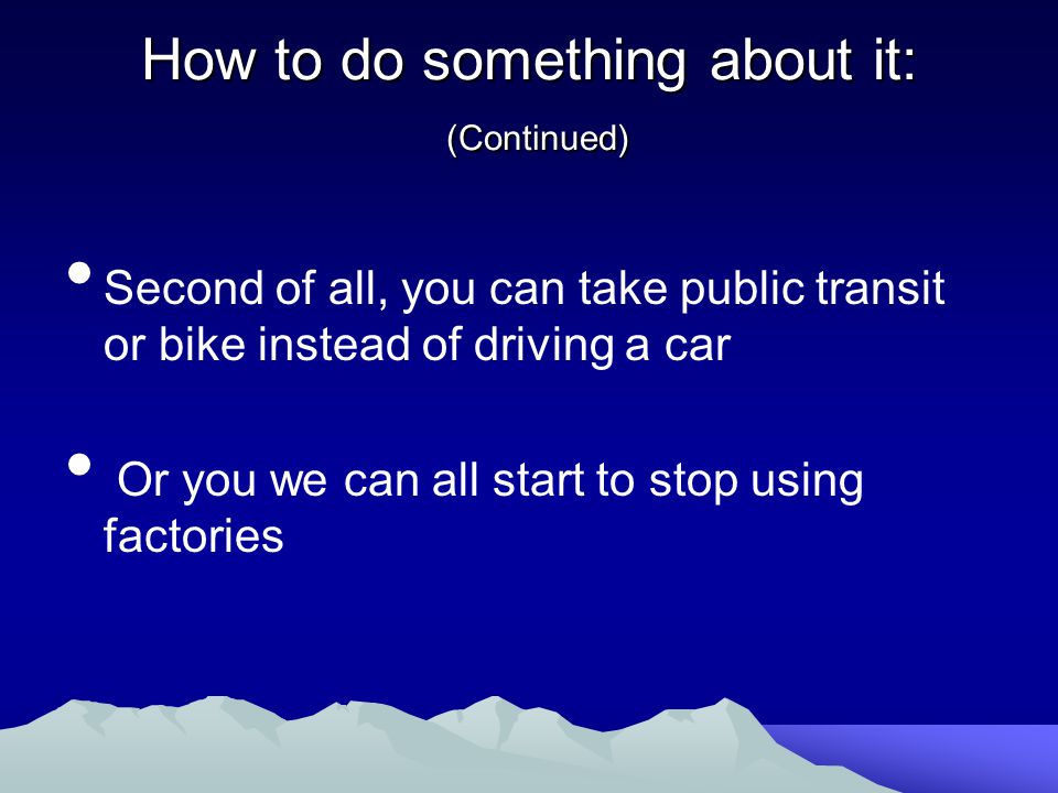 How to do something about it: (Continued) Second of all, you can take public transit or bike instead of driving a car Or you we can all start to stop using factories