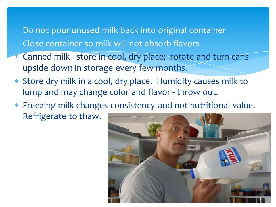  Do not pour unused milk back into original container  Close container so milk will not absorb flavors  Canned milk - store in cool, dry place; rotate and turn cans upside down in storage every few months.