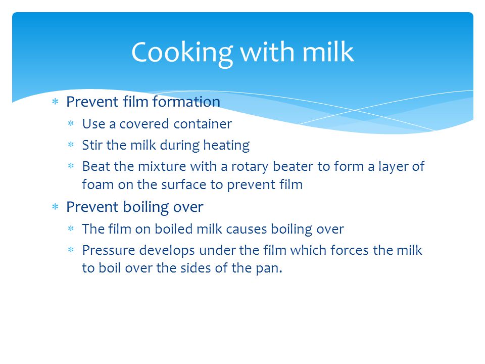  Prevent film formation  Use a covered container  Stir the milk during heating  Beat the mixture with a rotary beater to form a layer of foam on the surface to prevent film  Prevent boiling over  The film on boiled milk causes boiling over  Pressure develops under the film which forces the milk to boil over the sides of the pan.