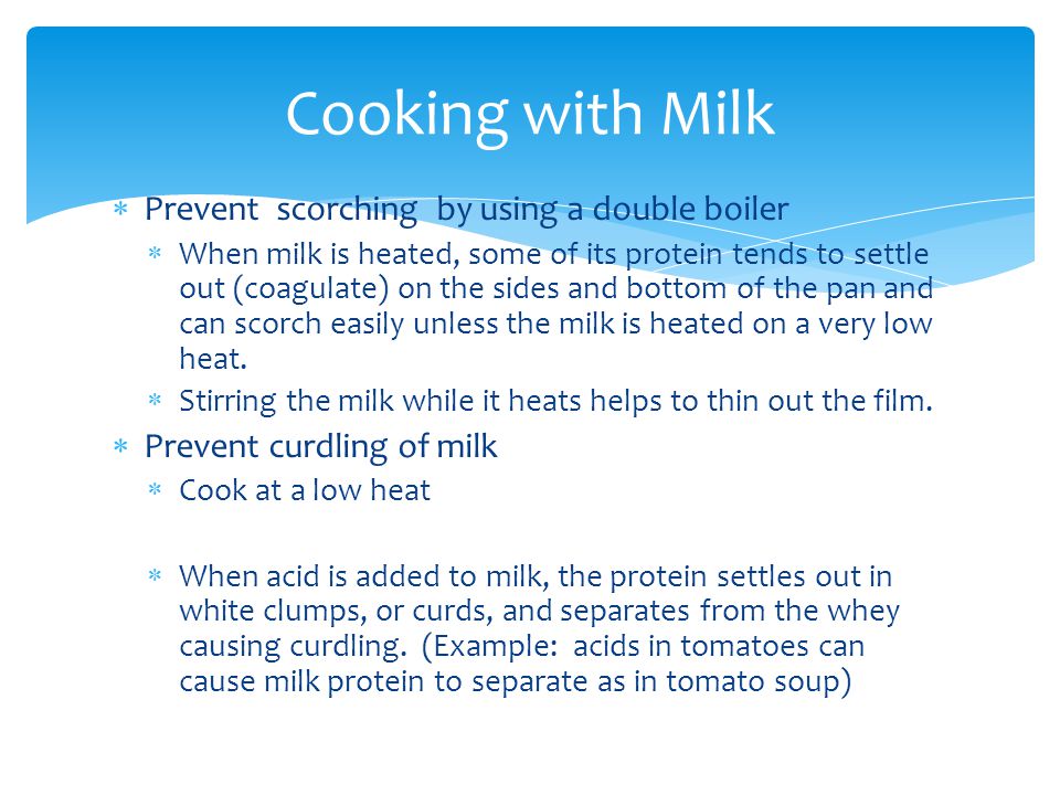  Prevent scorching by using a double boiler  When milk is heated, some of its protein tends to settle out (coagulate) on the sides and bottom of the pan and can scorch easily unless the milk is heated on a very low heat.