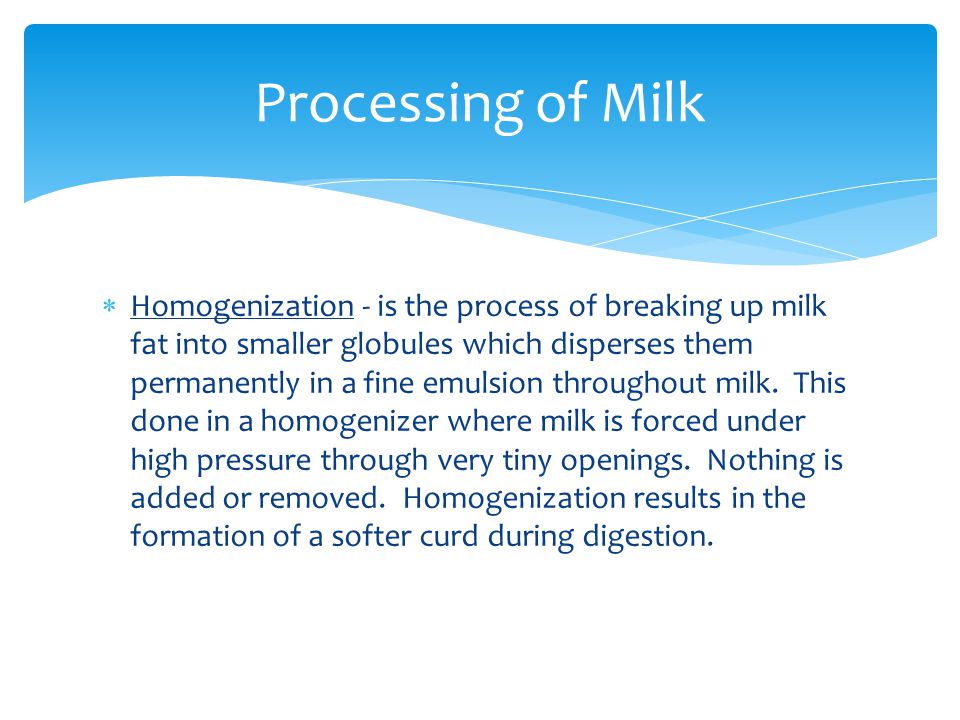  Homogenization - is the process of breaking up milk fat into smaller globules which disperses them permanently in a fine emulsion throughout milk.