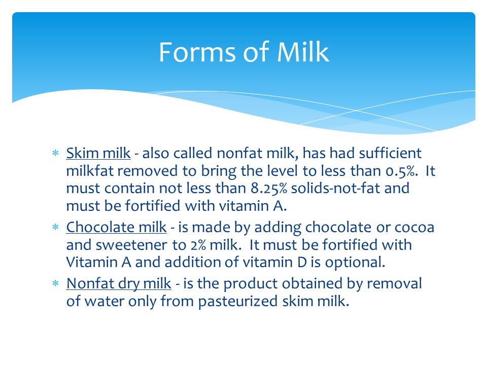  Skim milk - also called nonfat milk, has had sufficient milkfat removed to bring the level to less than 0.5%.