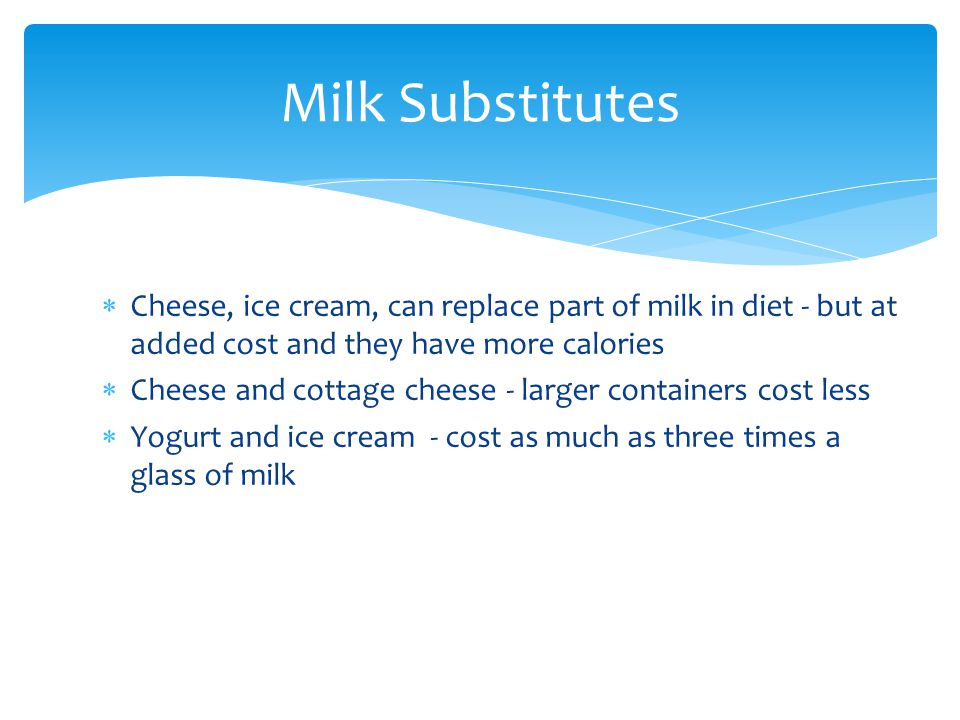  Cheese, ice cream, can replace part of milk in diet - but at added cost and they have more calories  Cheese and cottage cheese - larger containers cost less  Yogurt and ice cream - cost as much as three times a glass of milk Milk Substitutes