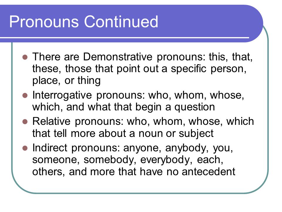 Pronouns Continued There are Demonstrative pronouns: this, that, these, those that point out a specific person, place, or thing Interrogative pronouns: who, whom, whose, which, and what that begin a question Relative pronouns: who, whom, whose, which that tell more about a noun or subject Indirect pronouns: anyone, anybody, you, someone, somebody, everybody, each, others, and more that have no antecedent