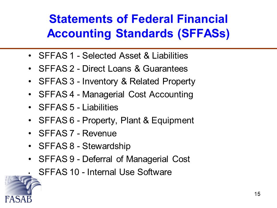 Statements of Federal Financial Accounting Standards (SFFASs) SFFAS 1 - Selected Asset & Liabilities SFFAS 2 - Direct Loans & Guarantees SFFAS 3 - Inventory & Related Property SFFAS 4 - Managerial Cost Accounting SFFAS 5 - Liabilities SFFAS 6 - Property, Plant & Equipment SFFAS 7 - Revenue SFFAS 8 - Stewardship SFFAS 9 - Deferral of Managerial Cost SFFAS 10 - Internal Use Software 15