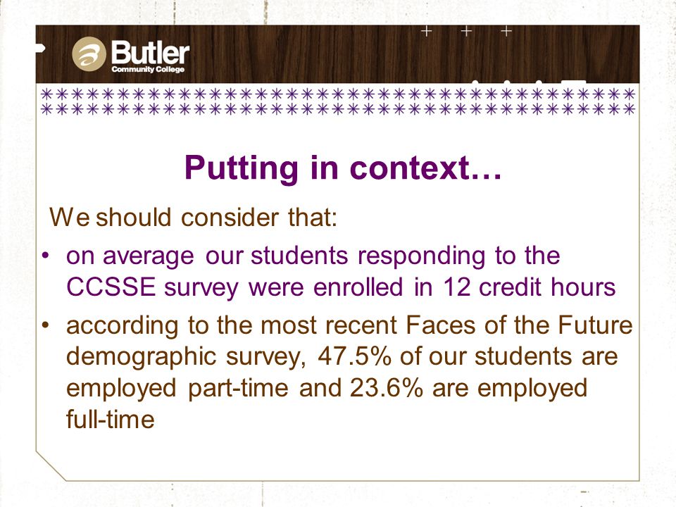 We should consider that: on average our students responding to the CCSSE survey were enrolled in 12 credit hours according to the most recent Faces of the Future demographic survey, 47.5% of our students are employed part-time and 23.6% are employed full-time Putting in context…