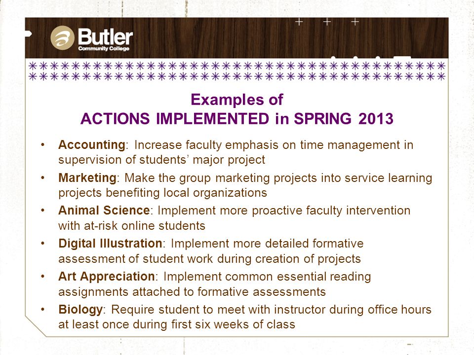 Examples of ACTIONS IMPLEMENTED in SPRING 2013 Accounting: Increase faculty emphasis on time management in supervision of students’ major project Marketing: Make the group marketing projects into service learning projects benefiting local organizations Animal Science: Implement more proactive faculty intervention with at-risk online students Digital Illustration: Implement more detailed formative assessment of student work during creation of projects Art Appreciation: Implement common essential reading assignments attached to formative assessments Biology: Require student to meet with instructor during office hours at least once during first six weeks of class