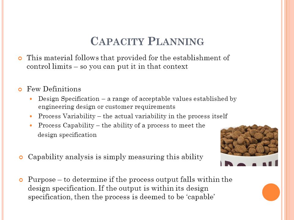 C APACITY P LANNING This material follows that provided for the establishment of control limits – so you can put it in that context Few Definitions Design Specification – a range of acceptable values established by engineering design or customer requirements Process Variability – the actual variability in the process itself Process Capability – the ability of a process to meet the design specification Capability analysis is simply measuring this ability Purpose – to determine if the process output falls within the design specification.