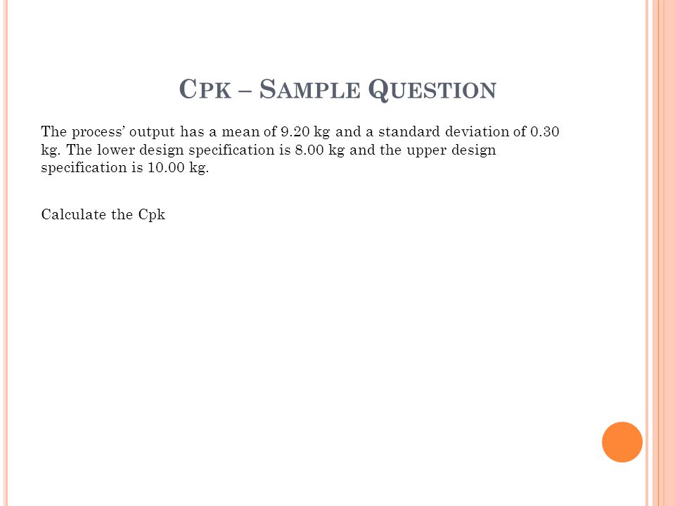 C PK – S AMPLE Q UESTION The process’ output has a mean of 9.20 kg and a standard deviation of 0.30 kg.