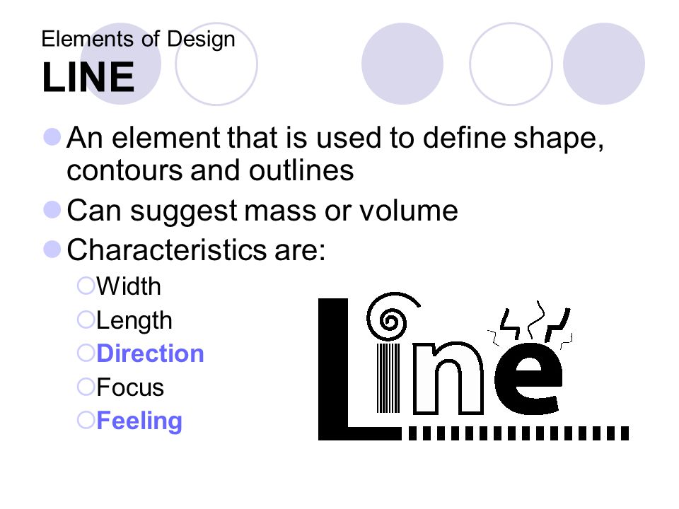 Elements of Design LINE An element that is used to define shape, contours and outlines Can suggest mass or volume Characteristics are:  Width  Length  Direction  Focus  Feeling