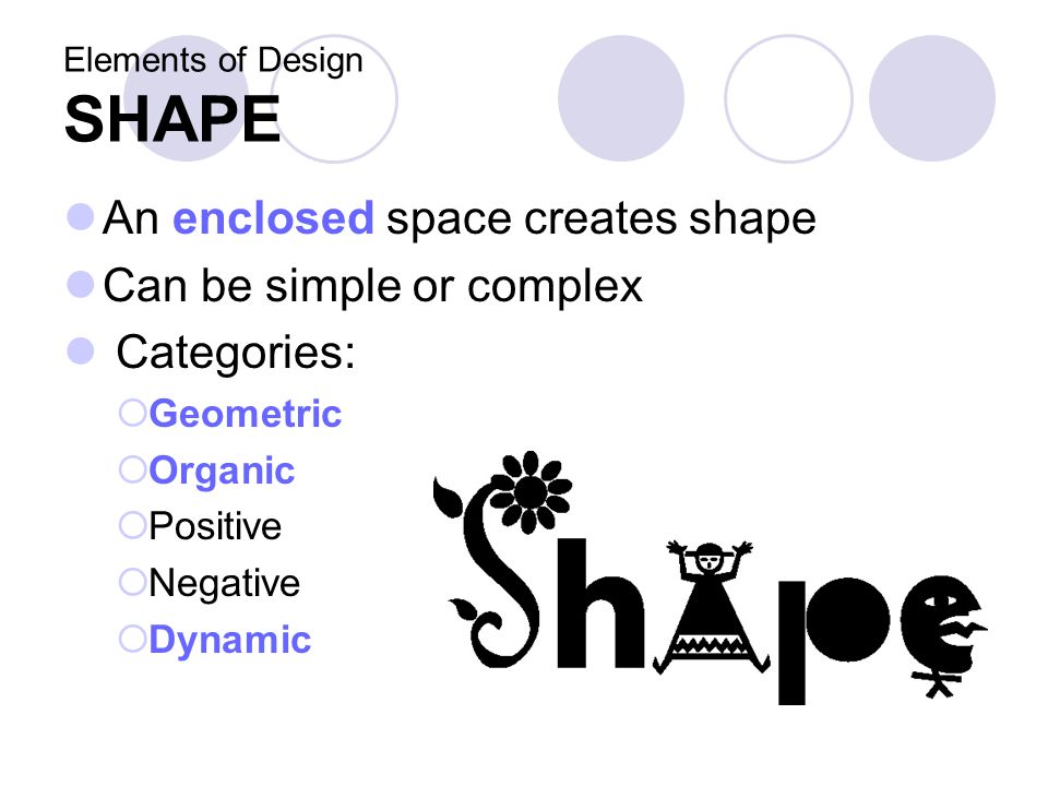 Elements of Design SHAPE An enclosed space creates shape Can be simple or complex Categories:  Geometric  Organic  Positive  Negative  Dynamic
