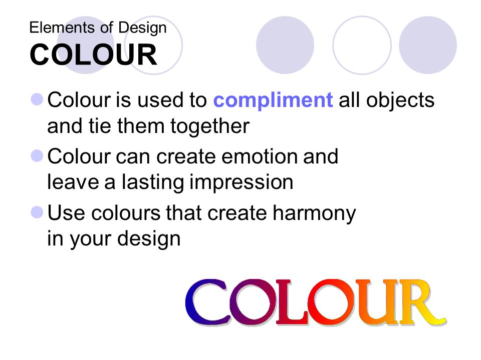 Elements of Design COLOUR Colour is used to compliment all objects and tie them together Colour can create emotion and leave a lasting impression Use colours that create harmony in your design