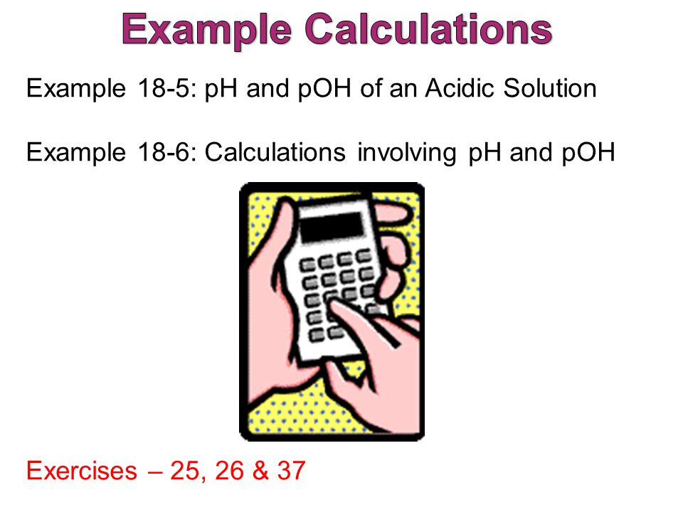 Example 18-5: pH and pOH of an Acidic Solution Example 18-6: Calculations involving pH and pOH Exercises – 25, 26 & 37