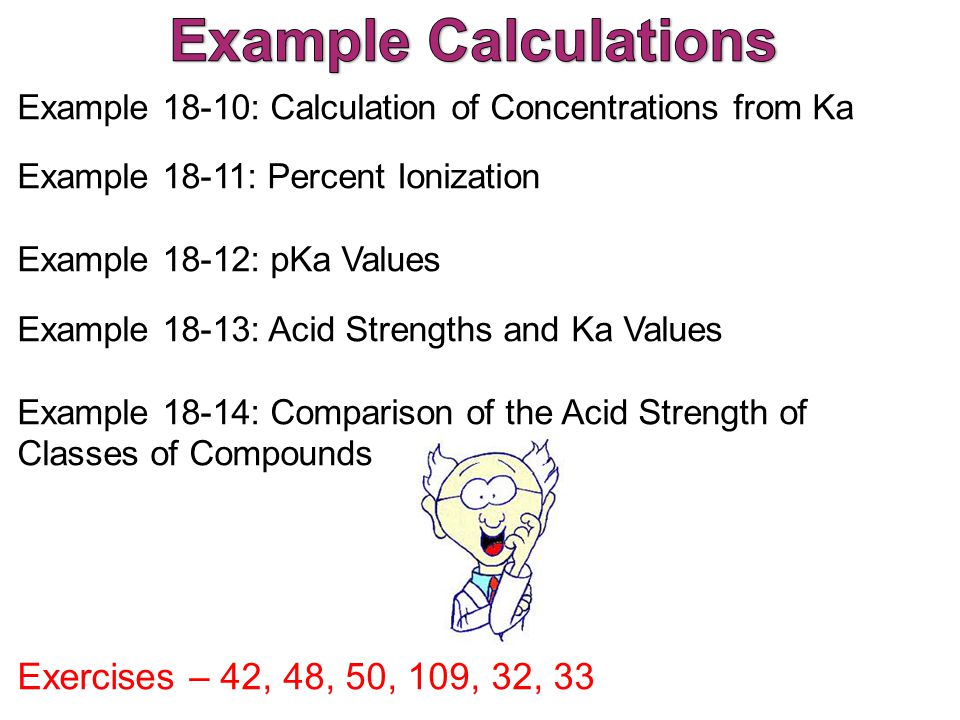 Example 18-10: Calculation of Concentrations from Ka Example 18-11: Percent Ionization Example 18-12: pKa Values Example 18-13: Acid Strengths and Ka Values Example 18-14: Comparison of the Acid Strength of Classes of Compounds Exercises – 42, 48, 50, 109, 32, 33