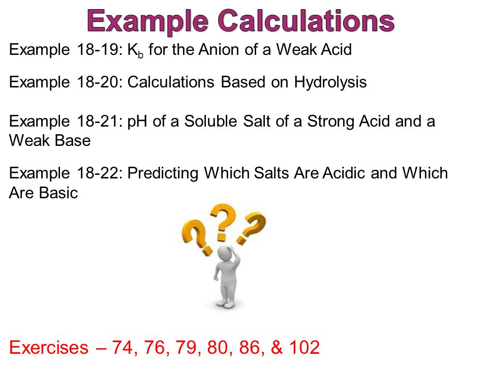 Example 18-19: K b for the Anion of a Weak Acid Example 18-20: Calculations Based on Hydrolysis Example 18-21: pH of a Soluble Salt of a Strong Acid and a Weak Base Example 18-22: Predicting Which Salts Are Acidic and Which Are Basic Exercises – 74, 76, 79, 80, 86, & 102