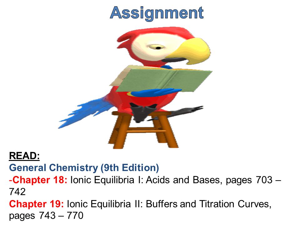 READ: General Chemistry (9th Edition) -Chapter 18: Ionic Equilibria I: Acids and Bases, pages 703 – 742 Chapter 19: Ionic Equilibria II: Buffers and Titration Curves, pages 743 – 770