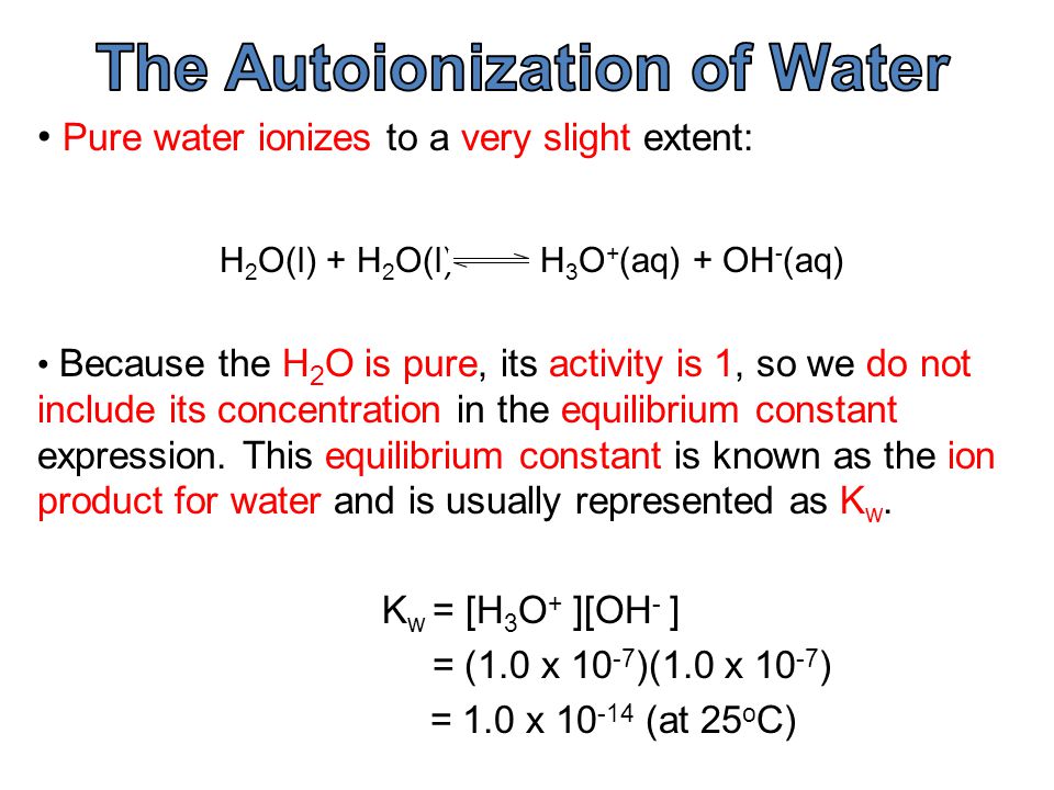 Pure water ionizes to a very slight extent: H 2 O(l) + H 2 O(l) H 3 O + (aq) + OH - (aq) Because the H 2 O is pure, its activity is 1, so we do not include its concentration in the equilibrium constant expression.