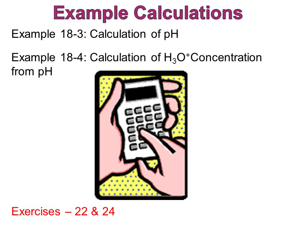 Example 18-3: Calculation of pH Example 18-4: Calculation of H 3 O + Concentration from pH Exercises – 22 & 24