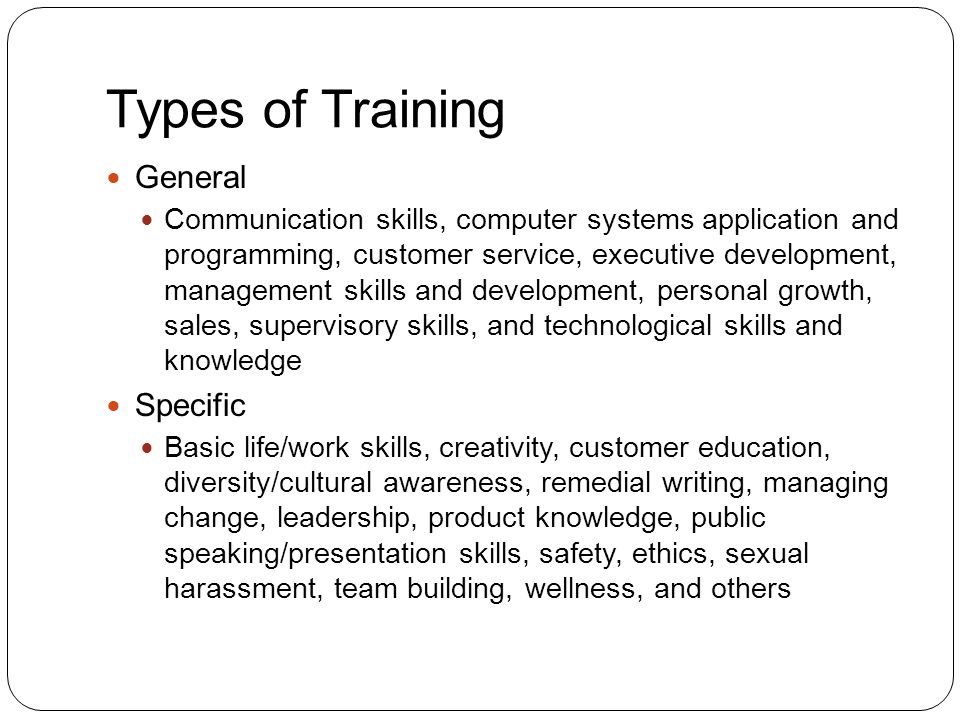 Types of Training General Communication skills, computer systems application and programming, customer service, executive development, management skills and development, personal growth, sales, supervisory skills, and technological skills and knowledge Specific Basic life/work skills, creativity, customer education, diversity/cultural awareness, remedial writing, managing change, leadership, product knowledge, public speaking/presentation skills, safety, ethics, sexual harassment, team building, wellness, and others