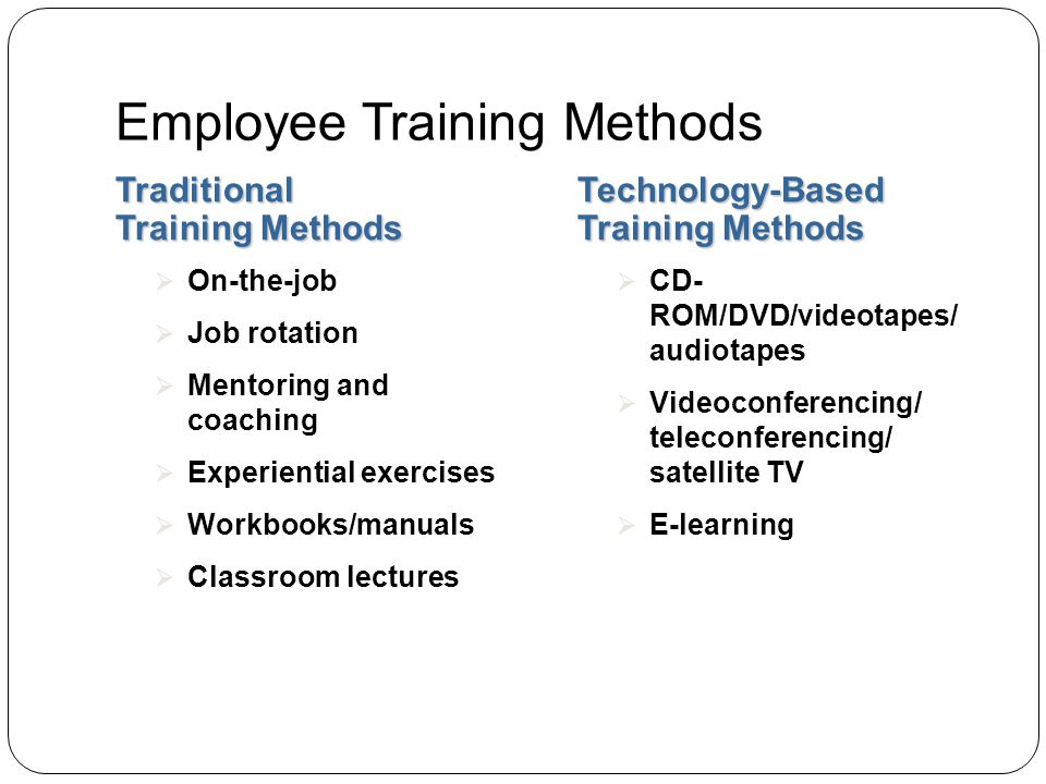 Employee Training Methods Traditional Training Methods Technology-Based Training Methods  On-the-job  Job rotation  Mentoring and coaching  Experiential exercises  Workbooks/manuals  Classroom lectures  CD- ROM/DVD/videotapes/ audiotapes  Videoconferencing/ teleconferencing/ satellite TV  E-learning