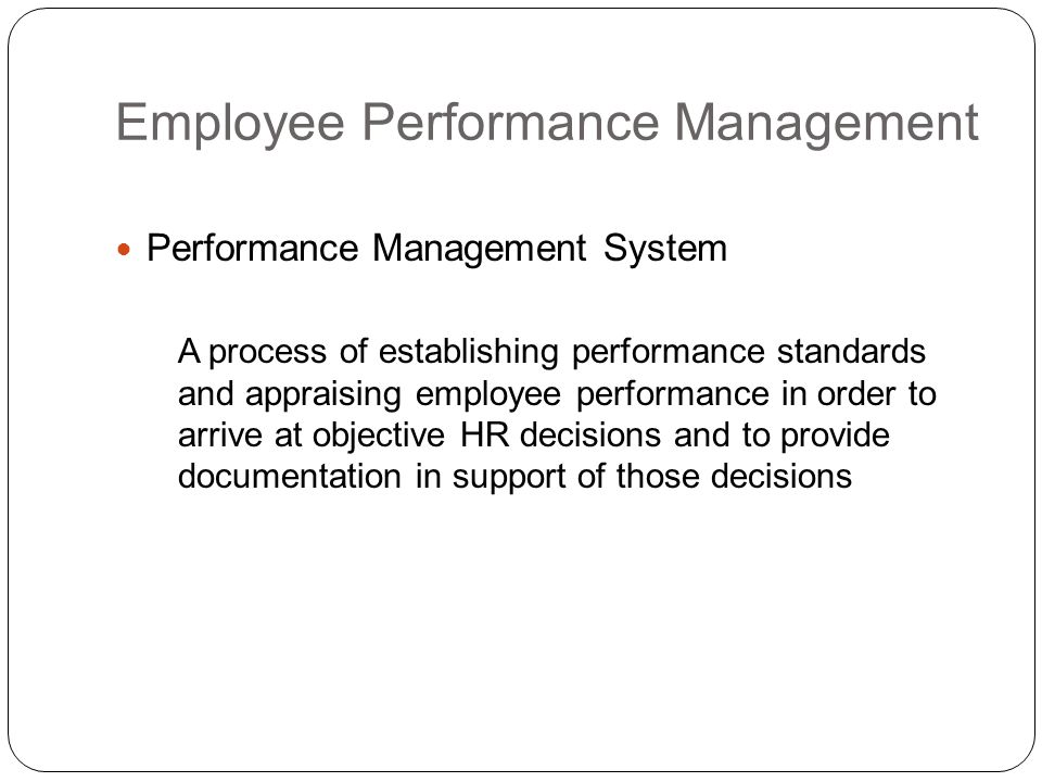 Employee Performance Management Performance Management System A process of establishing performance standards and appraising employee performance in order to arrive at objective HR decisions and to provide documentation in support of those decisions
