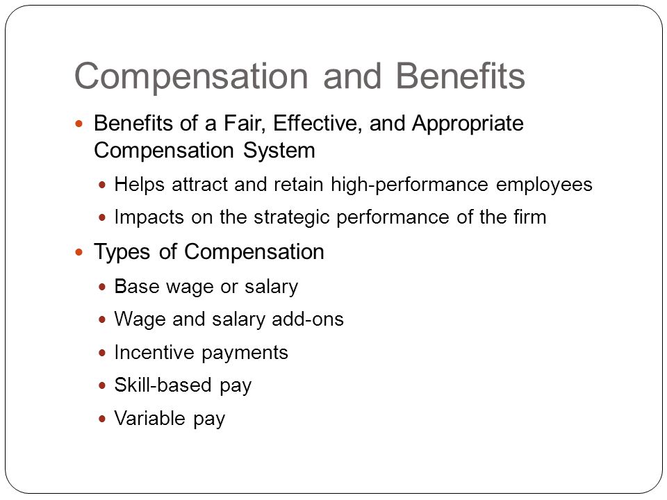 Compensation and Benefits Benefits of a Fair, Effective, and Appropriate Compensation System Helps attract and retain high-performance employees Impacts on the strategic performance of the firm Types of Compensation Base wage or salary Wage and salary add-ons Incentive payments Skill-based pay Variable pay