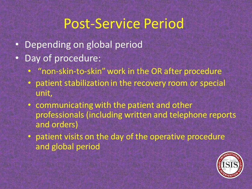 Post-Service Period Depending on global period Day of procedure: non-skin-to-skin work in the OR after procedure patient stabilization in the recovery room or special unit, communicating with the patient and other professionals (including written and telephone reports and orders) patient visits on the day of the operative procedure and global period