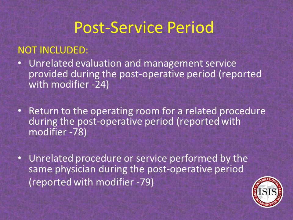 Post-Service Period NOT INCLUDED: Unrelated evaluation and management service provided during the post-operative period (reported with modifier -24) Return to the operating room for a related procedure during the post-operative period (reported with modifier -78) Unrelated procedure or service performed by the same physician during the post-operative period (reported with modifier -79)