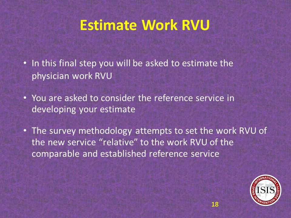 Estimate Work RVU In this final step you will be asked to estimate the physician work RVU You are asked to consider the reference service in developing your estimate The survey methodology attempts to set the work RVU of the new service relative to the work RVU of the comparable and established reference service 18