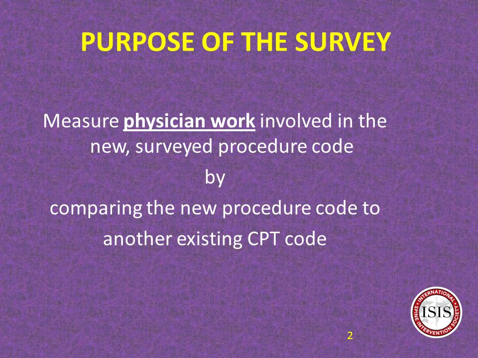 PURPOSE OF THE SURVEY Measure physician work involved in the new, surveyed procedure code by comparing the new procedure code to another existing CPT code 2