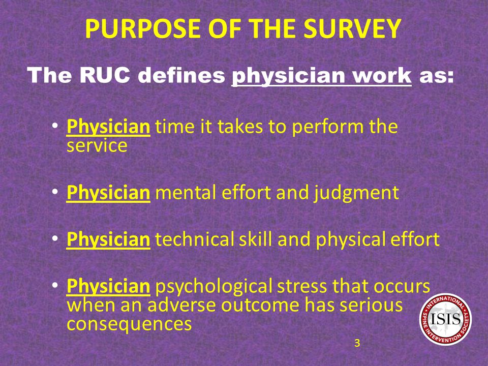 PURPOSE OF THE SURVEY The RUC defines physician work as: Physician time it takes to perform the service Physician mental effort and judgment Physician technical skill and physical effort Physician psychological stress that occurs when an adverse outcome has serious consequences 3