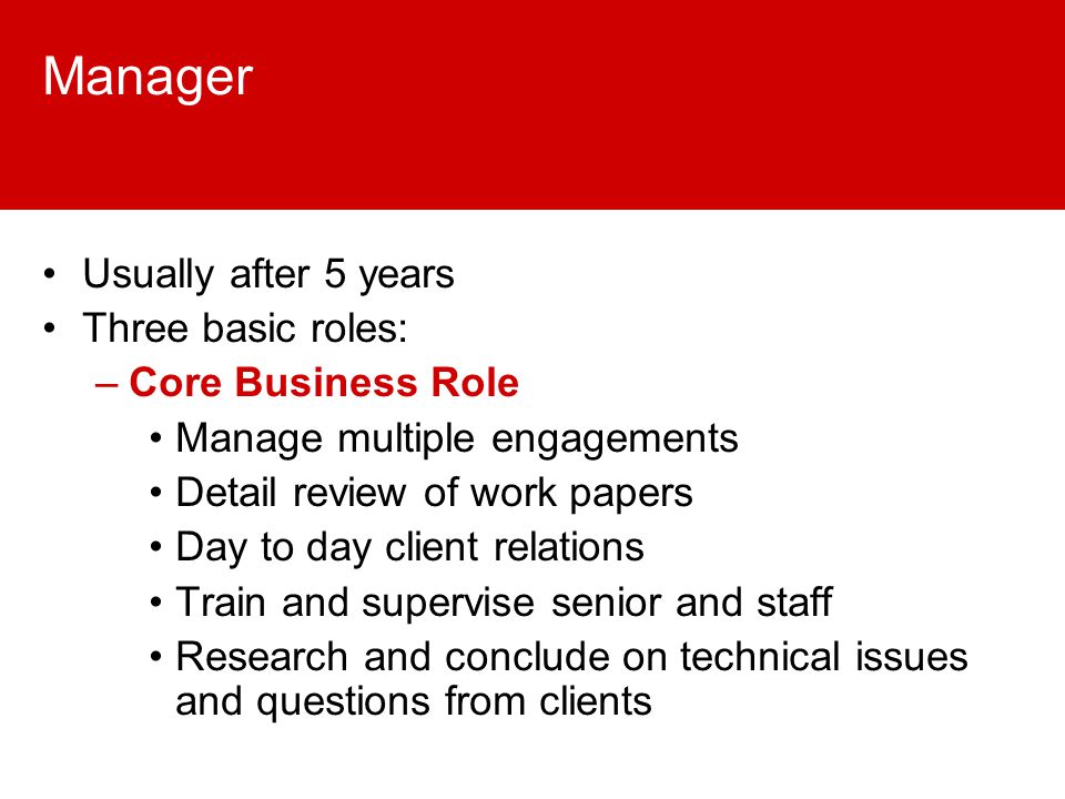 Manager Usually after 5 years Three basic roles: –Core Business Role Manage multiple engagements Detail review of work papers Day to day client relations Train and supervise senior and staff Research and conclude on technical issues and questions from clients