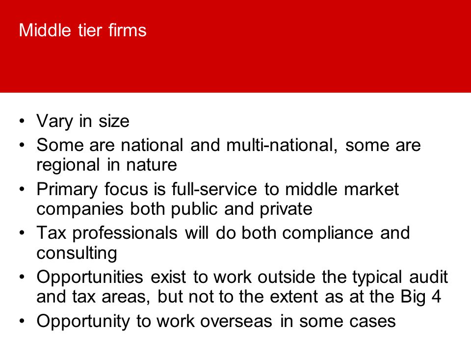 Middle tier firms Vary in size Some are national and multi-national, some are regional in nature Primary focus is full-service to middle market companies both public and private Tax professionals will do both compliance and consulting Opportunities exist to work outside the typical audit and tax areas, but not to the extent as at the Big 4 Opportunity to work overseas in some cases