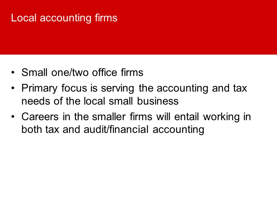 Local accounting firms Small one/two office firms Primary focus is serving the accounting and tax needs of the local small business Careers in the smaller firms will entail working in both tax and audit/financial accounting