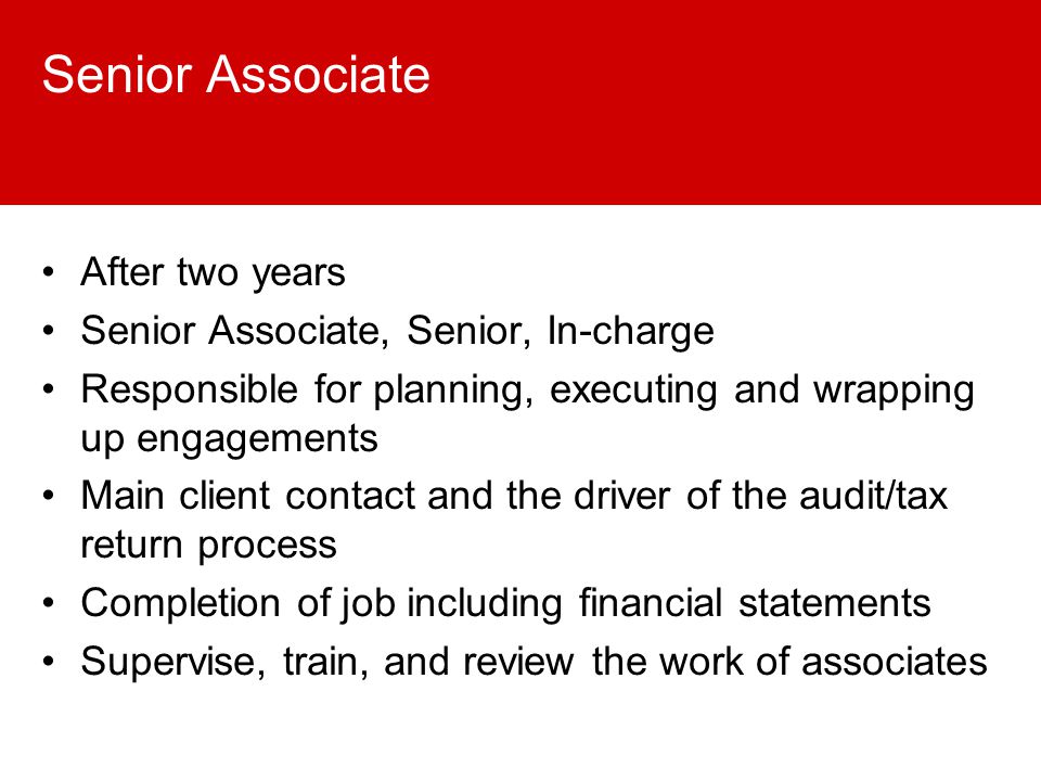Senior Associate After two years Senior Associate, Senior, In-charge Responsible for planning, executing and wrapping up engagements Main client contact and the driver of the audit/tax return process Completion of job including financial statements Supervise, train, and review the work of associates