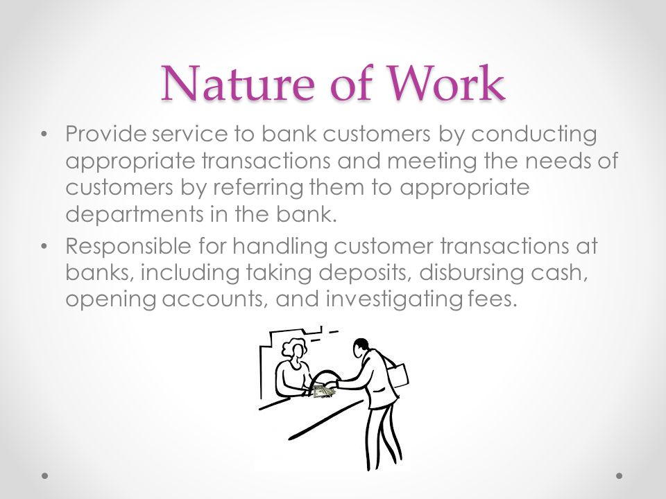 Nature of Work Provide service to bank customers by conducting appropriate transactions and meeting the needs of customers by referring them to appropriate departments in the bank.