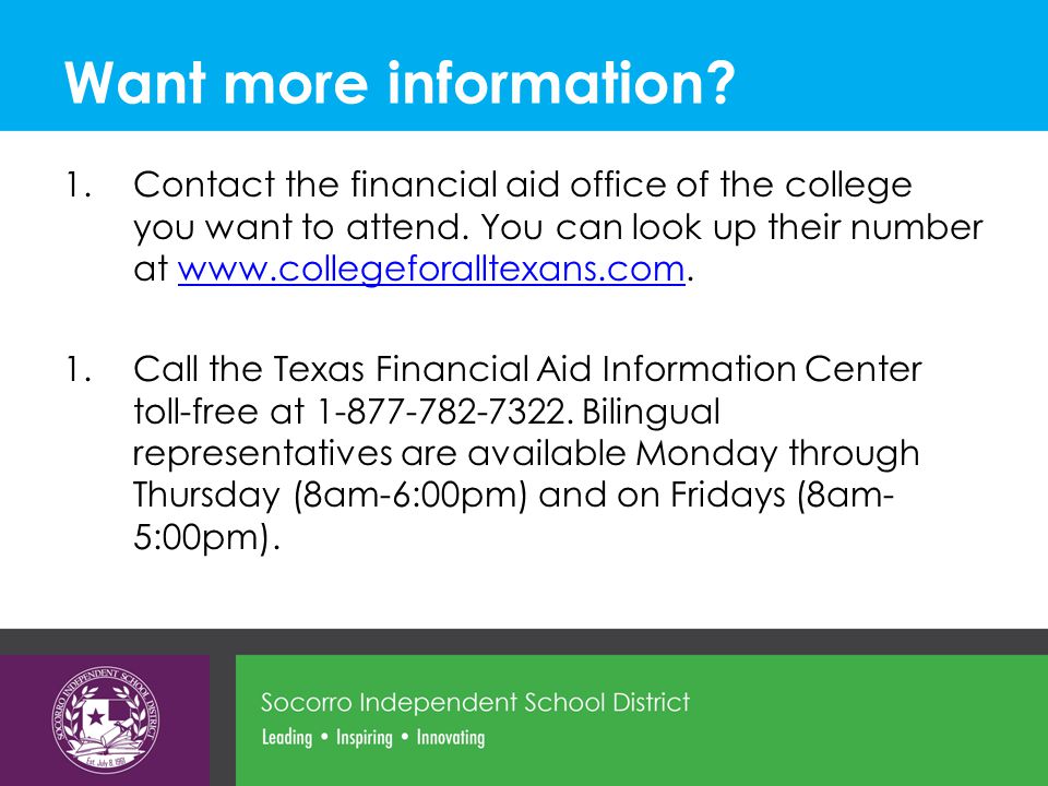 Want more information. 1.Contact the financial aid office of the college you want to attend.