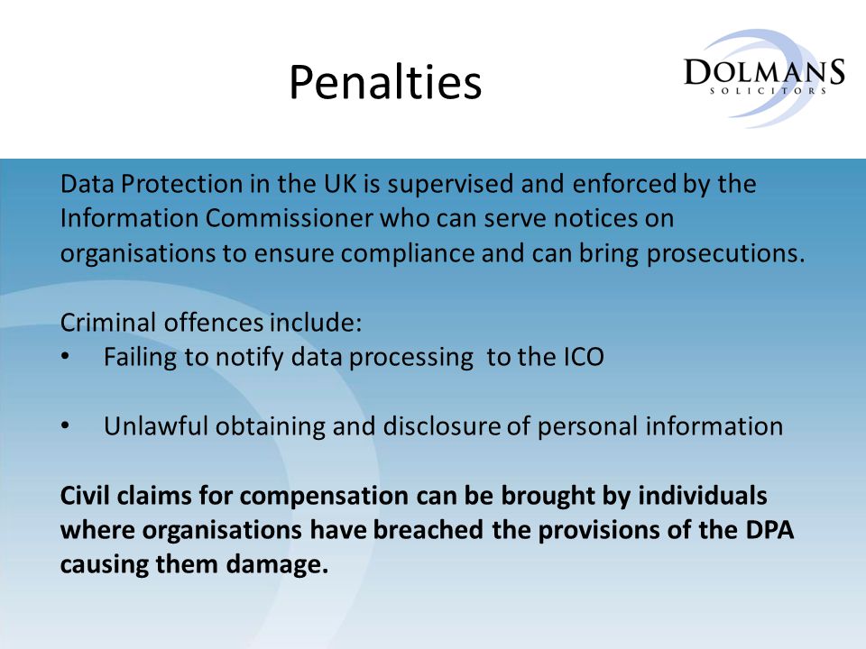 Penalties Data Protection in the UK is supervised and enforced by the Information Commissioner who can serve notices on organisations to ensure compliance and can bring prosecutions.